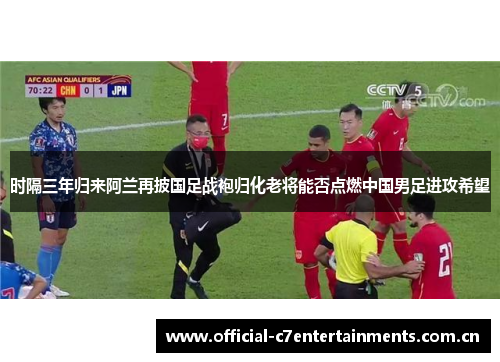 时隔三年归来阿兰再披国足战袍归化老将能否点燃中国男足进攻希望