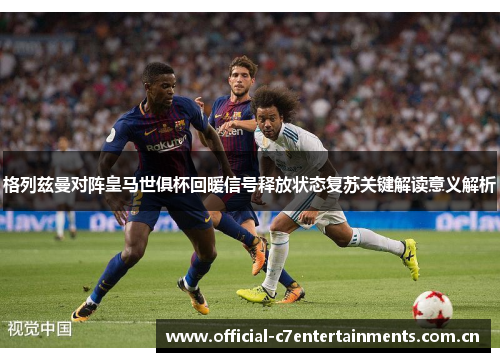 格列兹曼对阵皇马世俱杯回暖信号释放状态复苏关键解读意义解析